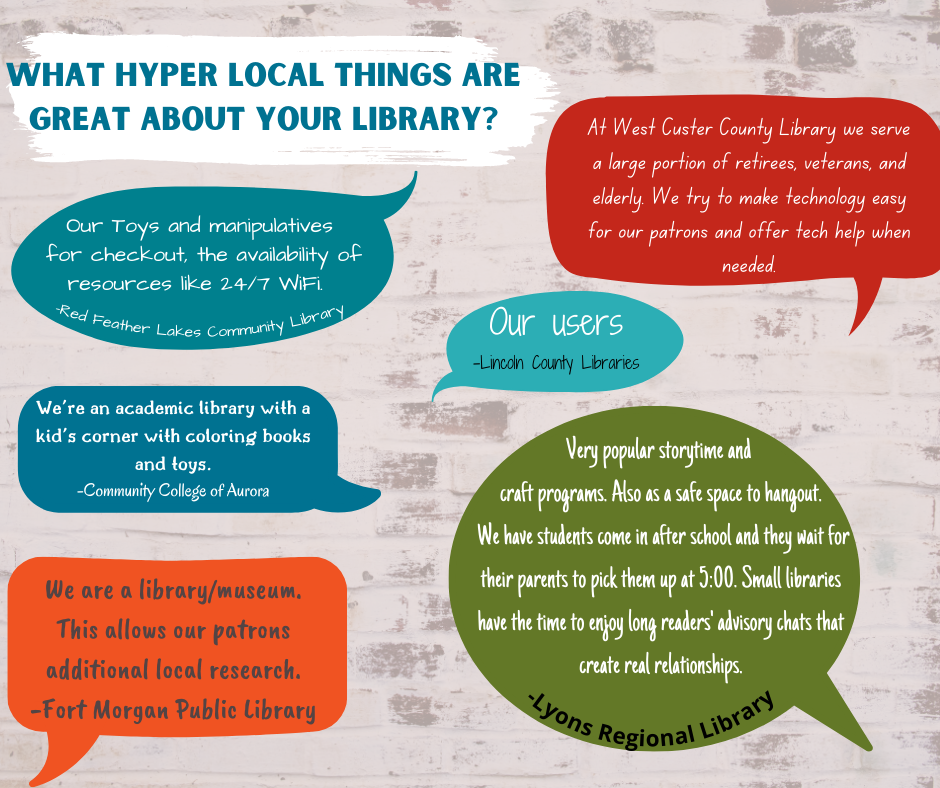 What hyper local things are great about your library? [Graphic] "Our toys and manipulatives for checkout, the availability of resources like 24/7 WiFi." Red feather Lakes Community Library - "At West Custer County Library we serve a large portion of retirees, veterans, and elderly. We try to make technology easy for our patrons and offer tech when needed." - "Our Users." - Lincoln County Libraries - "We're an academic library with a kid's corner with colorading books and toys." - Community College of Aurora. - "We are a library/museum. This allows our patrons additional local research." - Fort Morgan Public Library. - "Very popular storytime and craft programs. Also as a safe space to hangout. We have students come in after school and they wait for their parents to pick them up at 5:00. Small libraires have time to enjoy long readers' adviory chats that create real relationships." Lyons Regional Library